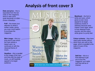 Analysis of front cover 3 Colour scheme  – they have used quite neutral colours, which look very soft on the page, which is parallel to the style of music of the magazine Main image  – this is a long shot a man which the main article is based upon, so continues on with the classical theme of music. Headline  – this is parallel to the image of the man, and links with the style of music, so will hopefully appeal to its target audience. Masthead  – the font is white and sans, which gives is even more appeal to its target audience (mode of address) because sans makes it look regal, which is how classical music sounds, and the colour white gives it a purity feel. Date and price  – this is separated from the bar code on this magazine, which is also done quite frequently on front covers nowadays. Puff  – this draws your attention to what is written inside, giving you even more reason to purchase the magazine. Sell line  – this is a final attempt to get you to buy the magazine, as it adds stuff that will be of interest. 