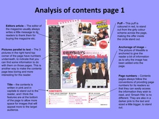 Analysis of contents page 1 Editors article  – The editor of the magazine usually always writes a little message to its readers to thank them for buying the magazine etc. Page numbers  – Contents pages always follow the conventions of providing page numbers for its readers so that they can easily access the information they wish to read, and ‘Smash Hits’ is no different. They are also in a darker pink to the text and sized a little bigger, to stand out. Puff  – This puff is coloured in red, to stand out from the girly colour scheme across the page, making the offer inside the circle stand out. Pictures parallel to text  – The 3 pictures in the right hand top corner of the page have numbers underneath, to indicate that you can find some information to do with them on those pages. This is another way to make the contents page less boring and more interesting for the reader. Anchorage of image  – The picture of Westlife is anchored to give the reader a bit of information as to why the image has been added onto the page. Title  – the contents is written in pink and in capitals to stand out to the reader, and I think the features are at the bottom of the page to allow more space for images that will appeal more to the target audience. 
