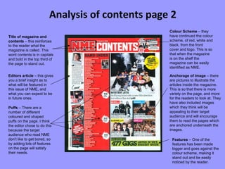 Analysis of contents page 2 Title of magazine and contents  – this reinforces to the reader what the magazine is called. This word contents is in capitals and bold in the top third of the page to stand out. Editors article  – this gives you a brief insight as to what will be featured in this issue of NME, and what you can expect to be in future ones. Puffs  – There are a number of different coloured and shaped puffs on the page. I think the editor chose to do this because the target audience who read NME don’t like to get bored, so by adding lots of features on the page will satisfy their needs. Anchorage of image  – there are pictures to illustrate the articles inside the magazine. This is so that there is more variety on the page, and more for the readers to look at. They have also included images which they think will be appealing to their target audience and will encourage them to read the pages which are anchored underneath the images. Features  – One of the features has been made bigger and goes against the colour scheme, making it stand out and be easily noticed by the reader. Colour Scheme  – they have continued the colour scheme, of red, white and black, from the front cover and logo. This is so that when the magazine is on the shelf the magazine can be easily identified as NME. 