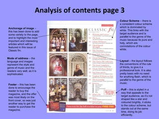 Analysis of contents page 3 Anchorage of image  – this has been done to add some variety to the page, and to highlight the most important and interesting articles which will be featured in this issue of Classic fm. Footer  – this has been done to encourage the reader to buy the magazine, and the offer was most likely on the front cover, so was just another way to get the reader to purchase the magazine. Colour Scheme  – there is a consistent colour scheme which is dominated by white. This links with the target audience and is parallel to the genre of the music because its pure and holy, which are connotations of the colour white. Layout  – the layout follows the conventions of the rule of thirds, to give it a professional look. It is also pretty basic with no need for anything flash, which is parallel to the genre of the music. Mode of address  – the language and images represent the style and genre of music and the readers very well, as it is sophisticated. Puff  – this is styled in a way that appeals to the target audience, as it’s not shaped like a star and coloured brightly, it sticks to the colour scheme, but stands out at the same time, doing its job efficiently. 