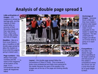 Analysis of double page spread 1 Page numbers  – they always have page numbers and the name of the magazine at the bottom of the page. It is a conventional rule that nearly all magazines follow. Little writing/lots of images  – this magazine is aimed at teenage girls, and the majority of them would rather at pictures of their favourites bands etc than read about them. That’s why there is little writing and lots of images. Anchorage of images  – because there is little text they have made a cartoon strip based double spread to make it more enjoyable for the reader to reader the magazine. The text underneath the images just allows us to know what is going on in each picture.   Headline  – like on a front cover there is also a headline on this double page spread to allow the readers to know what this page is going to based upon. Layout  – this double page spread follow the conventions of ‘Rule of Thirds’. This is because it looks more professional and feels more personal to the reader because the eyes of the people in the images are at the top of the page and looking directly at you. Competitions   – the editor has clearly thought about appealing to its target audience, and becuause of this added a competitions where the winner can win a prize that would be of great delight to them. 