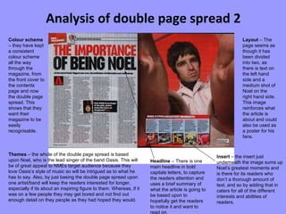 Analysis of double page spread 2 Colour scheme  – they have kept a consistent colour scheme all the way through the magazine, from the front cover to the contents page and now the double page spread. This shows that they want their magazine to be easily recognisable. Themes  – the whole of the double page spread is based upon Noel, who is the lead singer of the band Oasis. This will be of great appeal to NMEs target audience because they love Oasis’s style of music so will be intrigued as to what he has to say. Also, by just basing the double page spread upon one artist/band will keep the readers interested for longer, especially if its about an inspiring figure to them. Whereas, if it was on a few people they may get bored and not find out  enough detail on they people as they had hoped they would.  Layout  – The page seems as though it has been divided into two, as there is text on the left hand side and a medium shot of Noel on the right hand side. This image reinforces what the article is about and could also be used as a poster for his fans. Insert  – the insert just underneath the image sums up Noel’s greatest moments and is there for its readers who don’t a thorough amount of text, and so by adding that in caters for all of the different interests and abilities of readers. Headline  – There is one main headline in bold capitals letters, to capture the readers attention and uses a brief summary of what the article is going to be based upon to hopefully get the readers to notice it and want to read on. 