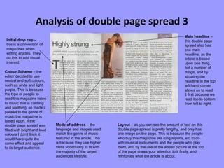 Analysis of double page spread 3 Initial drop cap  – this is a convention of magazines when writing articles. They do this to add visual interest. Colour Scheme  – the editor decided to use neutral and soft colours, such as white and light purple. This is because the type of people to read this magazine listen to music that is calming and soothing, so made it parallel to the genre of music the magazine is based upon. If the double page spread was filled with bright and loud colours I don’t think it would have quite the same effect and appeal to its target audience. Mode of address  – the language and images used match the genre of music featured in the article. This is because they use higher class vocabulary to fit with the majority of the target audiences lifestyle.  Layout  – as you can see the amount of text on this double page spread is pretty lengthy, and only has one image on the page. This is because the people who buy this magazine like long reports, etc to do with musical instruments and the people who play them, and by the use of the added picture at the top of the page draws your attention to it firstly, and reinforces what the article is about.  Main headline  – this double page spread also has one main headline, as the article is based upon one thing, not a number of things, and by situating the headline in the top left hand corner allows us to read it first because we read top to bottom from left to right. 