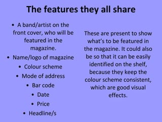 The features they all share A band/artist on the front cover, who will be featured in the magazine. Name/logo of magazine Colour scheme Mode of address Bar code Date Price Headline/s  These are present to show what’s to be featured in the magazine. It could also be so that it can be easily identified on the shelf, because they keep the colour scheme consistent, which are good visual effects . 