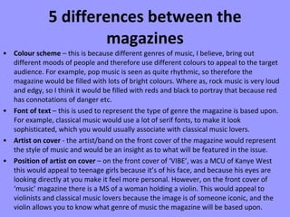 5 differences between the magazines Colour scheme  – this is because different genres of music, I believe, bring out different moods of people and therefore use different colours to appeal to the target audience. For example, pop music is seen as quite rhythmic, so therefore the magazine would be filled with lots of bright colours. Where as, rock music is very loud and edgy, so I think it would be filled with reds and black to portray that because red has connotations of danger etc. Font of text  – this is used to represent the type of genre the magazine is based upon. For example, classical music would use a lot of serif fonts, to make it look sophisticated, which you would usually associate with classical music lovers. Artist on cover  - the artist/band on the front cover of the magazine would represent the style of music and would be an insight as to what will be featured in the issue. Position of artist on cover  – on the front cover of ‘VIBE’, was a MCU of Kanye West this would appeal to teenage girls because it’s of his face, and because his eyes are looking directly at you make it feel more personal. However, on the front cover of ‘music’ magazine there is a MS of a woman holding a violin. This would appeal to violinists and classical music lovers because the image is of someone iconic, and the violin allows you to know what genre of music the magazine will be based upon. 
