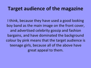 Target audience of the magazine I think, because they have used a good looking boy band as the main image on the front cover, and advertised celebrity gossip and fashion bargains, and have dominated the background colour by pink means that the target audience is teenage girls, because all of the above have great appeal to them. 