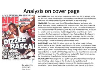 Analysis on cover page
                  MASTHEAD: Red, bold and bright, this clearly stands out and its aligned in the
                  top left hand corner following the concept of the rule of thirds. Boarded around
                  with black and white connecting with the theme of the cover page.
                  COVERLINES: The main cover line of Dizzee Rascal’s name and quote is in
                  white, portraying that his new and fresh. The quote uses slang, this shows the
                  connection with the way he talks, his lyrics and music. The other smaller cover
                  lines are in red and black connecting with the NME masthead theme, these are
                  in a smaller print to emphasise that the bigger white cover lines are more
                  important. The font is son serif and doesn’t have flicks and tails. The flash is in
                  red, this connotes that its important, the way it says news also portrays that
                  even though the magazine is quite informal, they are still quite serious about
                  music giving it a sense of formality with the word ‘news’.
                  MAIN IMAGE: Long shot, this allows you to see the whole image, his body
                  posture and the action. The way his coming out the image in excitement, draws
                  the audience, it shows that he’s expressing himself through the image to relate
                  with his quote, and it also represents his image being ‘Dizzee’. He is also wearing
                  black and white to match with the chequered floor and also, the white connects
                  with the main cover line. The gold chain and loud graffiti style trainers, shows
                  the stereotypical view of what a hip-hop artist wears.
                  BACKGROUND: the background is a graffiti style, this shows the stereotypical
                  view of hip-hop artists always in the streets, its also quite loud and
                  busy,, conveying a compact magazine cover and this also connotes with his
Bar code on the   name being ‘Dizzee Rascal’ as the background portrays a sense of dizziness .
bottom right
hand corner.
 