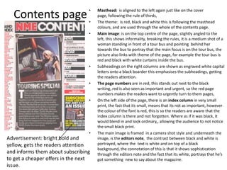 •   Masthead: is aligned to the left again just like on the cover
  Contents page                   •
                                      page, following the rule of thirds,
                                      The theme: is red, black and white this is following the masthead
                                      colours, and are used through the whole of the contents page.
                                  •   Main image: is on the top centre of the page, slightly angled to the
                                      left, this shows informality, breaking the rules, it is a medium shot of a
                                      woman standing in front of a tour bus and pointing behind her
                                      towards the bus to portray that the main focus is on the tour bus, the
                                      picture also links with theme of the page, for example the tour bus is
                                      red and black with white curtains inside the bus.
                                  •   Subheadings on the right columns are shown as engraved white capital
                                      letters onto a black boarder this emphasises the subheadings, getting
                                      the readers attention.
                                  •   The page numbers are in red, this stands out next to the black
                                      writing, red is also seen as important and urgent, so the red page
                                      numbers makes the readers want to urgently turn to them pages,
                                  •   On the left side of the page, there is an index column in very small
                                      print, the fact that its small, means that its not as important, however
                                      the colour of the font is red, this is so the readers are aware that the
                                      index column is there and not forgotten. Where as if it was black, it
                                      would blend in and look ordinary,, allowing the audience to not notice
                                      the small black print.
                                  •   The main image is framed in a camera shot style and underneath the
Advertisement: bright bold and        image, is the editors note, the contrast between black and white is
yellow, gets the readers attention    portrayed, where the text is white and on top of a black
                                      background, the connotation of this is that it shows sophistication
and informs them about subscribing    through the editors note and the fact that its white, portrays that he’s
to get a cheaper offers in the next   got something new to say about the magazine.
issue.
 
