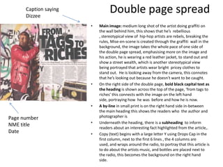Caption saying
      Dizzee
                                 Double page spread
                       •   Main image: medium long shot of the artist doing graffiti on
                           the wall behind him, this shows that he’s rebellious
                           , stereotypical view of hip-hop artists are rebels, breaking the
                           rules, Mise-en-scene is created through the graffiti wall in the
                           background, the image takes the whole pace of one side of
                           the double page spread, emphasising more on the image and
                           his action, he is wearing a red leather jacket, to stand out and
                           show a street wealth, which is another stereotypical view
                           being portrayed that artists wear bright pricey clothes to
                           stand out. He is looking away from the camera, this connotes
                           that he’s looking out because he doesn't want to be caught.
                       •   On the right side of the double page, bold black capital text as
                           the heading is shown across the top of the page, ‘from tags to
                           riches’ this connects with the image on the left hand
                           side, portraying how he was before and how he is now.
                       •   A by-line in small print is on the right hand side in-between
                           the main heading this shows the readers who the author and
Page number                photographer is
                       •   Underneath the heading, there is a subheading to inform
NME title
                           readers about an interesting fact highlighted from the article,.
Date                   •   Copy (text) begins with a large letter Y using Drops Cap in the
                           first column, next to the first 6 lines , the 4 columns are
                           used, and wraps around the radio, to portray that this article is
                           to do about the artists music, and bottles are placed next to
                           the radio, this becomes the background on the right hand
                           side.
 