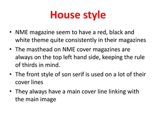 House style
• NME magazine seem to have a red, black and
  white theme quite consistently in their magazines
• The masthead on NME cover magazines are
  always on the top left hand side, keeping the rule
  of thirds in mind.
• The front style of son serif is used on a lot of their
  cover lines
• They always have a main cover line linking with
  the main image
 
