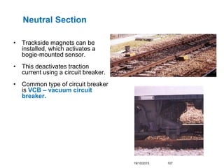 Neutral Section
• Trackside magnets can be
installed, which activates a
bogie-mounted sensor.
• This deactivates traction
...