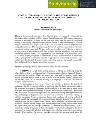 ANALYSIS ON PARAGRAPH WRITING OF THE SECOND SEMESTER
STUDENTS OF ENGLISH DEPARTMENT OF UNIVERSITY OF
KUTAI KARTANEGARA
WUWUH YUNHADI
Dosen Universitas Kutai Kartanegara
Abstract: This research is aimed at describing the types of paragraph writing made by
the undergraduate students at University of Kutai Kartanegara. This study used content
analysis as the design, focusing on the structural parts and the unity of paragraph
writing in developing English academic essays written in English language. The study
assigned 9 students as a subject of the study. Data of this study included English essays
using different topics. This study revealed that not all students understand how to write
a good and unified paragraph. The fact is that some students tend to having problem in
writing structural parts of paragraph such as topic sentence, supporting sentences, and
concluding sentence. In this case, appropriate structural parts of a paragraph leads
to the unity of the paragraph. Furthermore, failures of the students in producing
unified paragraph dominantly caused inappropriate supporting sentences. The
mistake done by the students in developing supporting idea of a paragraph is caused by
their lack knowledge of the function of topic sentence.
Keywords: paragraph writing, topic sentence, unity, academic writing.
WRITING is one of skills among reading, speaking and listening. Like the
other skills, writing is an important part of communication. People frequently have to
communicate in writing. There are many activities and occupation which need
writing activities. People need writing to write personal letters, reports, applications,
articles, and so on. In such terms, writing is a language skill which functions as
indirect communication.
For the academic purposes, writing is an impetus to present the quality of
proficiency. In this respect, the ability to write is a must for those who are involved in
the academic atmosphere. However, writing is hard to achieve, except some basic
principles and experience equipping academic writing are well-mastered (Budiharso,
2005:1). English academic writing has become a model of writing. The organization and
style of language in English become the reference of rhetoric in academic writing. In
addition, syntactical features, grammar, diction, and mechanic of writing in English
provide model that most academic writing followed. Good writing in English requires
good grammar and good organization. When a writer produces a writing work, she or
he should consider several things, such as the purpose of writing, the audience, tone,
the organization, and the principle of rhetoric. As Arapoff states in Budiharso (2005:1)
essentially, writing is much more than orthographic symbolization of speech. It is more
importantly a purposeful selection and organization of experience that require active
thought. When writing, the students must keep in mind their purpose, think about the
 