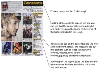 Contents page number 1 (Kerrang)

Looking at the contents page of kerrang you
can see that the colour scheme is quite dull
and dark. This could be linked to the genre of
the bands included in this issue.

You can also see on the contents page the way
all the different parts of the magazine are put
into sections such as feedback,news,live
reviews,features,icons,album
reviews,gigs,swag and famous last words.
At the top of the page it gives the date and the
issue number. Readers would find this useful
and informative.

 