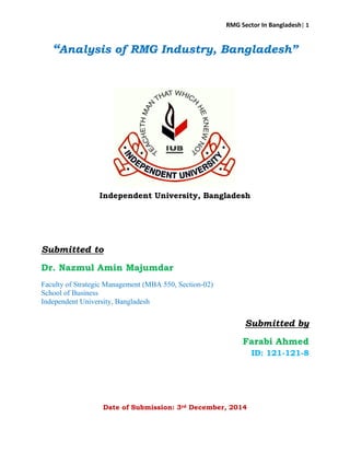 RMG Sector In Bangladesh| 1
“Analysis of RMG Industry, Bangladesh”
Independent University, Bangladesh
Submitted to
Dr. Nazmul Amin Majumdar
Faculty of Strategic Management (MBA 550, Section-02)
School of Business
Independent University, Bangladesh
Submitted by
Farabi Ahmed
ID: 121-121-8
Date of Submission: 3rd December, 2014
 