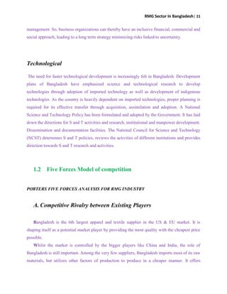 RMG Sector In Bangladesh| 11
management. So, business organizations can thereby have an inclusive financial, commercial and
social approach, leading to a long term strategy minimizing risks linked to uncertainty.
Technological
The need for faster technological development is increasingly felt in Bangladesh. Development
plans of Bangladesh have emphasized science and technological research to develop
technologies through adoption of imported technology as well as development of indigenous
technologies. As the country is heavily dependent on imported technologies, proper planning is
required for its effective transfer through acquisition, assimilation and adoption. A National
Science and Technology Policy has been formulated and adopted by the Government. It has laid
down the directions for S and T activities and research, institutional and manpower development.
Dissemination and documentation facilities. The National Council for Science and Technology
(NCST) determines S and T policies, reviews the activities of different institutions and provides
direction towards S and T research and activities.
1.2 Five Forces Model of competition
PORTERS FIVE FORCES ANALYSIS FOR RMG INDUSTRY
A. Competitive Rivalry between Existing Players
Bangladesh is the 6th largest apparel and textile supplier in the US & EU market. It is
shaping itself as a potential market player by providing the most quality with the cheapest price
possible.
Whilst the market is controlled by the bigger players like China and India, the role of
Bangladesh is still important. Among the very few suppliers, Bangladesh imports most of its raw
materials, but utilizes other factors of production to produce in a cheaper manner. It offers
 