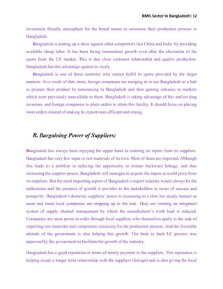 RMG Sector In Bangladesh| 12
investment friendly atmosphere for the brand names to outsource their production process in
Bangladesh.
Bangladesh is putting up a show against other competitors like China and India. by providing
available cheap labor. It has been facing tremendous growth even after the alleviation of the
quota from the US market. This is due close customer relationship and quality production.
Bangladesh has this advantage against its rivals.
Bangladesh is one of those countries who cannot fulfill its quota provided by the larger
markets. As a result of that, many foreign companies are merging in to use Bangladesh as a hub
to prepare their product by outsourcing in Bangladesh and then gaining entrance to markets
which were previously unavailable to them. Bangladesh is taking advantage of this and inviting
investors, and foreign companies to place orders to attain this facility. It should focus on placing
more orders instead of making its export rates efficient and strong.
B. Bargaining Power of Suppliers:
Bangladesh has always been enjoying the upper hand in ordering its inputs from its suppliers.
Bangladesh has very few input or raw materials of its own. Most of them are imported. Although
this leads to a problem in reducing the opportunity to initiate backward linkage, and thus
increasing the supplier power, Bangladesh still manages to acquire the inputs at world price from
its suppliers. But the most importing aspect of Bangladesh‟s export industry would always be the
enthusiasm and the prospect of growth it provides to the stakeholders in terms of success and
prosperity. Bangladesh‟s domestic suppliers‟ power is increasing in a slow but steady manner as
more and more local companies are stepping up to the task. They are creating an integrated
system of supply channel management by which the manufacturer‟s work load is reduced.
Companies are more prone to order through local suppliers who themselves apply to the task of
importing raw materials and components necessary for the production process. And the favorable
attitude of the government is also helping this growth. The back to back LC process was
approved by the government to facilitate the growth of the industry.
Bangladesh has a good reputation in terms of timely payment to the suppliers. This reputation is
helping create a longer term relationship with the suppliers (foreign) and is also giving the local
 