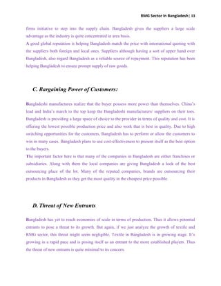 RMG Sector In Bangladesh| 13
firms initiative to step into the supply chain. Bangladesh gives the suppliers a large scale
advantage as the industry is quite concentrated in area basis.
A good global reputation is helping Bangladesh match the price with international quoting with
the suppliers both foreign and local ones. Suppliers although having a sort of upper hand over
Bangladesh, also regard Bangladesh as a reliable source of repayment. This reputation has been
helping Bangladesh to ensure prompt supply of raw goods.
C. Bargaining Power of Customers:
Bangladeshi manufactures realize that the buyer possess more power than themselves. China‟s
lead and India‟s march to the top keep the Bangladeshi manufacturers/ suppliers on their toes.
Bangladesh is providing a large space of choice to the provider in terms of quality and cost. It is
offering the lowest possible production price and also work that is best in quality. Due to high
switching opportunities for the customers, Bangladesh has to perform or allow the customers to
win in many cases. Bangladesh plans to use cost-effectiveness to present itself as the best option
to the buyers.
The important factor here is that many of the companies in Bangladesh are either franchises or
subsidiaries. Along with them the local companies are giving Bangladesh a look of the best
outsourcing place of the lot. Many of the reputed companies, brands are outsourcing their
products in Bangladesh as they get the most quality in the cheapest price possible.
D. Threat of New Entrants
Bangladesh has yet to reach economies of scale in terms of production. Thus it allows potential
entrants to pose a threat to its growth. But again, if we just analyze the growth of textile and
RMG sector, this threat might seem negligible. Textile in Bangladesh is in growing stage. It‟s
growing in a rapid pace and is posing itself as an entrant to the more established players. Thus
the threat of new entrants is quite minimal to its concern.
 