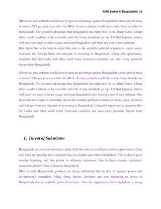 RMG Sector In Bangladesh| 14
Moreover, new entrants would have to gain an advantage against Bangladesh whose growth ratio
is almost 20% per year even after the MFA. A newer entrant would thus cause fewer troubles to
Bangladesh. The greatest advantage that Bangladesh has right now is its cheap labor. Cheap
labor would continue to be available until the living standards go up. Till that happens, labors
will have low rates in terms wages and keep Bangladesh safe from any sort of new entrants.
One factor has to be kept in mind that, due to the unstable political scenario in recent years,
investors and foreign firms are reluctant in investing in Bangladesh. Using this opportunity,
countries like Sri Lanka and other small Latin American countries can steal away potential
buyers from Bangladesh.
Moreover, new entrants would have to gain an advantage against Bangladesh whose growth ratio
is almost 20% per year even after the MFA. A newer entrant would thus cause fewer troubles to
Bangladesh. The greatest advantage that Bangladesh has right now is its cheap labor. Cheap
labor would continue to be available until the living standards go up. Till that happens, labors
will have low rates in terms wages and keep Bangladesh safe from any sort of new entrants. One
factor has to be kept in mind that, due to the unstable political scenario in recent years, investors
and foreign firms are reluctant in investing in Bangladesh. Using this opportunity, countries like
Sri Lanka and other small Latin American countries can steal away potential buyers from
Bangladesh.
E. Threat of Substitutes
Bangladesh, in terms of substitutes, plays both the roles of an affected and an opportunist. China
and India are growing their customer base at a higher pace than Bangladesh. This is due to poor
country branding, and less power to influence customers. Due to these reasons, customers
sometimes prefer China or India to Bangladesh.
More to add, Bangladeshi products are being substituted due to lack of supplier power and
government‟s reputation. Many firms, buyers, investors are now hesitating to invest in
Bangladesh due to unstable political scenario. Thus the opportunity for Bangladesh is being
 
