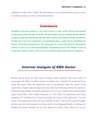 RMG Sector In Bangladesh| 15
substituted to either China or India. Also, the substitute cost is not that high for buyers to switch
to a Chinese producer or even to a Sri Lankan producer.
Comments
Bangladesh Garments industry is very much locative in terms of the external and internal
environment analysis but after the RANA PLAZA incident everyone thought that the industry
is going to suffer and also thought that the other countries like China and India will take the
benefits, due to the lower production cost, Bangladesh plays a major role in substituting the
Chinese and Indian manufacturers. This opportunity has to be nurtured by the Bangladeshi
industry to ensure its growth and profitability. Bangladesh possesses the ultimate weapon of
cheap labor and thus at times, it has to use it to substitute opportunities from its competitors.
Internal Analysis of RMG Sector
Internal driving forces are those types of things, events, situations, that occur within an
organization and affect it in either a positive or negative way. Typically, the internal forces are
things that occur within the organization and are by-and-large under the control of the
organization. Example, does the organization have up to date technology that has the capacity to
hold power programs that can help the organization. Or, are they working with an old antiquated
legacy system that is slow, crashes frequently, etc. This effects the organizations day-to-day
operations. It's something that in internal and under the control of the organization. Even the
culture of the organization effects the way it operates. In other words, are the employees happy,
do they come into work energized, or do they come to work dragging themselves in because it's
Monday and doing cartwheels out the door because it's Friday. These effects the way the
 