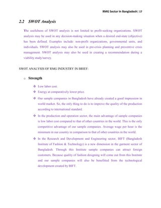 RMG Sector In Bangladesh| 17
2.2 SWOT Analysis
The usefulness of SWOT analysis is not limited to profit-seeking organizations. SWOT
analysis may be used in any decision-making situation when a desired end-state (objective)
has been defined. Examples include: non-profit organizations, governmental units, and
individuals. SWOT analysis may also be used in pre-crisis planning and preventive crisis
management. SWOT analysis may also be used in creating a recommendation during a
viability study/survey.
SWOT ANALYSIS OF RMG INDUSTRY IN BRIEF:
o Strength
 Low labor cost.
 Energy at comparatively lower price.
 Our sample companies in Bangladesh have already created a good impression in
world market. So, the only thing to do is to improve the quality of the production
according to international standard.
 In the production and operation sector, the main advantage of sample companies
is low labor cost compared to that of other countries in the world. This is the only
competitive advantage of our sample companies. Average wage per hour is the
minimum in our country in comparison to that of other countries in the world.
 In the Research and Development and Engineering sector, BIFT (Bangladesh
Institute of Fashion & Technology) is a new dimension in the garment sector of
Bangladesh. Through this Institute sample companies can attract foreign
customers. Because quality of fashion designing will come out from this Institute
and our sample companies will also be benefitted from the technological
development created by BIFT.
 
