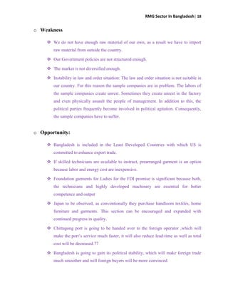 RMG Sector In Bangladesh| 18
o Weakness
 We do not have enough raw material of our own, as a result we have to import
raw material from outside the country.
 Our Government policies are not structured enough.
 The market is not diversified enough.
 Instability in law and order situation: The law and order situation is not suitable in
our country. For this reason the sample companies are in problem. The labors of
the sample companies create unrest. Sometimes they create unrest in the factory
and even physically assault the people of management. In addition to this, the
political parties frequently become involved in political agitation. Consequently,
the sample companies have to suffer.
o Opportunity:
 Bangladesh is included in the Least Developed Countries with which US is
committed to enhance export trade.
 If skilled technicians are available to instruct, prearranged garment is an option
because labor and energy cost are inexpensive.
 Foundation garments for Ladies for the FDI promise is significant because both,
the technicians and highly developed machinery are essential for better
competence and output
 Japan to be observed, as conventionally they purchase handloom textiles, home
furniture and garments. This section can be encouraged and expanded with
continued progress in quality.
 Chittagong port is going to be handed over to the foreign operator ,which will
make the port‟s service much faster, it will also reduce lead-time as well as total
cost will be decreased.77
 Bangladesh is going to gain its political stability, which will make foreign trade
much smoother and will foreign buyers will be more convinced.
 