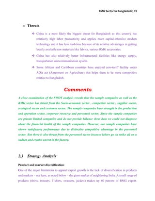 RMG Sector In Bangladesh| 19
o Threats
 China is a most likely the biggest threat for Bangladesh as this country has
relatively high labor productivity and applies more capital-intensive modern
technology and it has less lead-time because of its relative advantages in getting
locally available raw materials like fabrics, various RMG accessories.
 China has also relatively better infrastructural facilities like energy supply,
transportation and communication system.
 Some African and Caribbean countries have enjoyed zero-tariff facility under
AOA act (Agreement on Agriculture) that helps them to be more competitive
relative to Bangladesh.
Comments
A close examination of the SWOT analysis reveals that the sample companies as well as the
RMG sector has threat from the Socio-economic sector , competitor sector , supplier sector,
ecological sector and customer sector. The sample companies have strength in the production
and operation sector, corporate resource and personnel sector. Since the sample companies
are private limited companies and do not provide balance sheet data we could not diagnose
about the financial health of the sample companies. However, our sample companies have
shown satisfactory performance due to distinctive competitive advantage in the personnel
sector. But there is also threat from the personnel sector because labors go on strike all on a
sudden and creates unrest in the factory.
2.3 Strategy Analysis
Product and market diversification:
One of the major limitations to apparel export growth is the lack of diversification in products
and markets – not least, as noted below – the giant market of neighboring India. A small range of
products (shirts, trousers, T-shirts, sweaters, jackets) makes up 60 percent of RMG export.
 