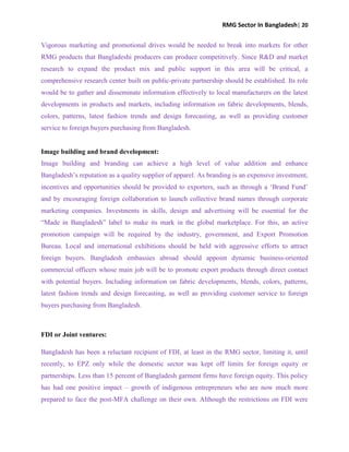 RMG Sector In Bangladesh| 20
Vigorous marketing and promotional drives would be needed to break into markets for other
RMG products that Bangladeshi producers can produce competitively. Since R&D and market
research to expand the product mix and public support in this area will be critical, a
comprehensive research center built on public-private partnership should be established. Its role
would be to gather and disseminate information effectively to local manufacturers on the latest
developments in products and markets, including information on fabric developments, blends,
colors, patterns, latest fashion trends and design forecasting, as well as providing customer
service to foreign buyers purchasing from Bangladesh.
Image building and brand development:
Image building and branding can achieve a high level of value addition and enhance
Bangladesh‟s reputation as a quality supplier of apparel. As branding is an expensive investment,
incentives and opportunities should be provided to exporters, such as through a „Brand Fund‟
and by encouraging foreign collaboration to launch collective brand names through corporate
marketing companies. Investments in skills, design and advertising will be essential for the
“Made in Bangladesh” label to make its mark in the global marketplace. For this, an active
promotion campaign will be required by the industry, government, and Export Promotion
Bureau. Local and international exhibitions should be held with aggressive efforts to attract
foreign buyers. Bangladesh embassies abroad should appoint dynamic business-oriented
commercial officers whose main job will be to promote export products through direct contact
with potential buyers. Including information on fabric developments, blends, colors, patterns,
latest fashion trends and design forecasting, as well as providing customer service to foreign
buyers purchasing from Bangladesh.
FDI or Joint ventures:
Bangladesh has been a reluctant recipient of FDI, at least in the RMG sector, limiting it, until
recently, to EPZ only while the domestic sector was kept off limits for foreign equity or
partnerships. Less than 15 percent of Bangladesh garment firms have foreign equity. This policy
has had one positive impact – growth of indigenous entrepreneurs who are now much more
prepared to face the post-MFA challenge on their own. Although the restrictions on FDI were
 