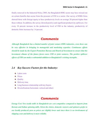 RMG Sector In Bangladesh| 21
finally removed in the Industrial Policy 2005, the Bangladesh RMG sector may have missed out
on certain benefits that accrue from the presence of FDI in a sector. Our survey of RMG firms
showed those with foreign equity to have productivity levels on average 20 percent higher than
those without. In addition, the survey showed positive and significant productivity spillovers. For
every 10 percent increase in the productivity level of FDI in the industry, productivity of
domestic firms increases by 1.4 percent.
Comments
Although Bangladesh has a limited number of joint venture RMG industries, even these can
be very effective in bringing in managerial and marketing expertise. Continuous efforts
should be made by the Export Promotion Bureau and Board of Investment to ensure that the
investment climate of the future favors more FDI or joint ventures. The positive spillover
effects of FDI can make a substantial addition to Bangladesh’s existing strengths.
2.4 Key Success Factors for the Industry:
Labor costs
Prices
Quality
Delivery time
Long business relationship with key buyers
Diversification( horizontal, vertical and other)
Comments
Energy Cost New textile mills in Bangladesh are cost competitive compared to imports from
Korean and Indian spinning mills. Given the choice, domestic weavers and spinners prefer to
use locally produced yarn as prices are slightly lower and since there is no involvement of
shipping costs and delivery is more reliable.
 