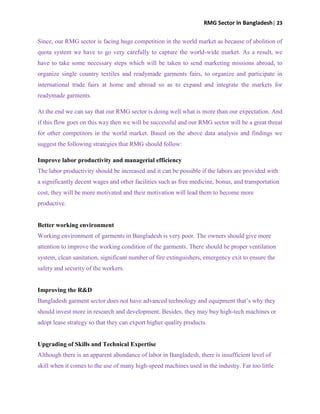 RMG Sector In Bangladesh| 23
Since, our RMG sector is facing huge competition in the world market as because of abolition of
quota system we have to go very carefully to capture the world-wide market. As a result, we
have to take some necessary steps which will be taken to send marketing missions abroad, to
organize single country textiles and readymade garments fairs, to organize and participate in
international trade fairs at home and abroad so as to expand and integrate the markets for
readymade garments.
At the end we can say that our RMG sector is doing well what is more than our expectation. And
if this flow goes on this way then we will be successful and our RMG sector will be a great threat
for other competitors in the world market. Based on the above data analysis and findings we
suggest the following strategies that RMG should follow:
Improve labor productivity and managerial efficiency
The labor productivity should be increased and it can be possible if the labors are provided with
a significantly decent wages and other facilities such as free medicine, bonus, and transportation
cost, they will be more motivated and their motivation will lead them to become more
productive.
Better working environment
Working environment of garments in Bangladesh is very poor. The owners should give more
attention to improve the working condition of the garments. There should be proper ventilation
system, clean sanitation, significant number of fire extinguishers, emergency exit to ensure the
safety and security of the workers.
Improving the R&D
Bangladesh garment sector does not have advanced technology and equipment that‟s why they
should invest more in research and development. Besides, they may buy high-tech machines or
adopt lease strategy so that they can export higher quality products.
Upgrading of Skills and Technical Expertise
Although there is an apparent abundance of labor in Bangladesh, there is insufficient level of
skill when it comes to the use of many high-speed machines used in the industry. Far too little
 