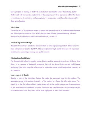 RMG Sector In Bangladesh| 24
has been spent on training of staff with skills that are transferable across the industry. Better
skilled staff will increase the productivity of the company as well as increase in GDP. This factor
of investment in its workforce is often neglected by enterprises, which have been hampered by
short term planning.
Integration
Due to the lack of development networks among the players involved in the Bangladesh industry
and their respective markets, there is little integration within the garment industry. It is also
necessary to develop direct links with retailers in the US and EU.
Diversifying Product Range
Bangladesh has always relied on a small, medium to semi-high quality product. These were the
main categories covered by the MFA. The development of high quality products will require an
investment in technology, training and quality control.
Elimination of child-labor
The Bangladeshi industries employ many children and the garment sector is not different from
them. It is a matter of industrial reputation that will go down if they recruit child labors.
Recruiting child labor may also bring negative impression on the brand image of the company to
its customers.
Improvement of Quality
Quality is one of the important factors that make the customer loyal to the product. The
respondent group believes that the quality of the product is a factor that affects the sales. They
also believe that the volume of their business depends on the quality, design and the commitment
as the fashion and style changes too often. Therefore, the companies have to respond according
to their customers‟ test. They have all the latest equipment to serve their customer.
 