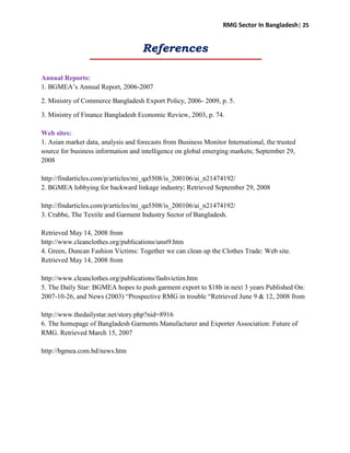 RMG Sector In Bangladesh| 25
References
Annual Reports:
1. BGMEA‟s Annual Report, 2006-2007
2. Ministry of Commerce Bangladesh Export Policy, 2006- 2009, p. 5.
3. Ministry of Finance Bangladesh Economic Review, 2003, p. 74.
Web sites:
1. Asian market data, analysis and forecasts from Business Monitor International, the trusted
source for business information and intelligence on global emerging markets; September 29,
2008
http://findarticles.com/p/articles/mi_qa5508/is_200106/ai_n21474192/
2. BGMEA lobbying for backward linkage industry; Retrieved September 29, 2008
http://findarticles.com/p/articles/mi_qa5508/is_200106/ai_n21474192/
3. Crabbe, The Textile and Garment Industry Sector of Bangladesh.
Retrieved May 14, 2008 from
http://www.cleanclothes.org/publications/unst9.htm
4. Green, Duncan Fashion Victims: Together we can clean up the Clothes Trade: Web site.
Retrieved May 14, 2008 from
http://www.cleanclothes.org/publications/fashvictim.htm
5. The Daily Star: BGMEA hopes to push garment export to $18b in next 3 years Published On:
2007-10-26, and News (2003) “Prospective RMG in trouble “Retrieved June 9 & 12, 2008 from
http://www.thedailystar.net/story.php?nid=8916
6. The homepage of Bangladesh Garments Manufacturer and Exporter Association: Future of
RMG. Retrieved March 15, 2007
http://bgmea.com.bd/news.htm
 