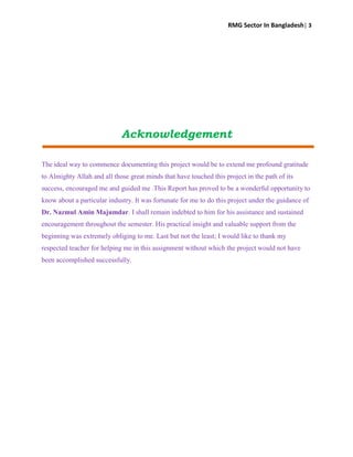 RMG Sector In Bangladesh| 3
Acknowledgement
The ideal way to commence documenting this project would be to extend me profound gratitude
to Almighty Allah and all those great minds that have touched this project in the path of its
success, encouraged me and guided me .This Report has proved to be a wonderful opportunity to
know about a particular industry. It was fortunate for me to do this project under the guidance of
Dr. Nazmul Amin Majumdar. I shall remain indebted to him for his assistance and sustained
encouragement throughout the semester. His practical insight and valuable support from the
beginning was extremely obliging to me. Last but not the least; I would like to thank my
respected teacher for helping me in this assignment without which the project would not have
been accomplished successfully.
 