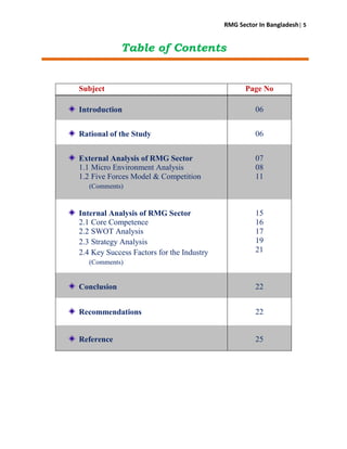 RMG Sector In Bangladesh| 5
Table of Contents
Subject Page No
Introduction 06
Rational of the Study 06
External Analysis of RMG Sector
1.1 Micro Environment Analysis
1.2 Five Forces Model & Competition
(Comments)
07
08
11
Internal Analysis of RMG Sector
2.1 Core Competence
2.2 SWOT Analysis
2.3 Strategy Analysis
2.4 Key Success Factors for the Industry
(Comments)
15
16
17
19
21
Conclusion 22
Recommendations 22
Reference 25
 