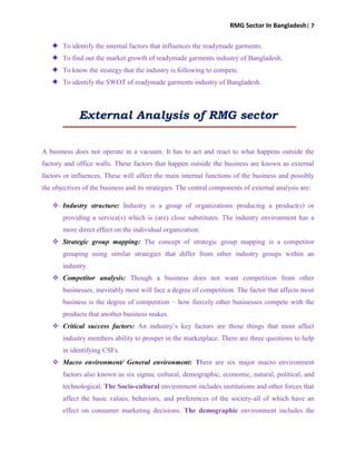 RMG Sector In Bangladesh| 7
To identify the internal factors that influences the readymade garments.
To find out the market growth of readymade garments industry of Bangladesh.
To know the strategy that the industry is following to compete.
To identify the SWOT of readymade garments industry of Bangladesh.
External Analysis of RMG sector
A business does not operate in a vacuum. It has to act and react to what happens outside the
factory and office walls. These factors that happen outside the business are known as external
factors or influences. These will affect the main internal functions of the business and possibly
the objectives of the business and its strategies. The central components of external analysis are:
 Industry structure: Industry is a group of organizations producing a product(s) or
providing a service(s) which is (are) close substitutes. The industry environment has a
more direct effect on the individual organization.
 Strategic group mapping: The concept of strategic group mapping is a competitor
grouping using similar strategies that differ from other industry groups within an
industry.
 Competitor analysis: Though a business does not want competition from other
businesses, inevitably most will face a degree of competition. The factor that affects most
business is the degree of competition – how fiercely other businesses compete with the
products that another business makes.
 Critical success factors: An industry‟s key factors are those things that most affect
industry members ability to prosper in the marketplace. There are three questions to help
in identifying CSFs.
 Macro environment/ General environment: There are six major macro environment
factors also known as six sigma; cultural, demographic, economic, natural, political, and
technological. The Socio-cultural environment includes institutions and other forces that
affect the basic values, behaviors, and preferences of the society-all of which have an
effect on consumer marketing decisions. The demographic environment includes the
 