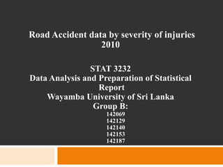 Road Accident data by severity of injuries
2010
STAT 3232
Data Analysis and Preparation of Statistical
Report
Wayamba University of Sri Lanka
Group B:
142069
142129
142140
142153
142187
 