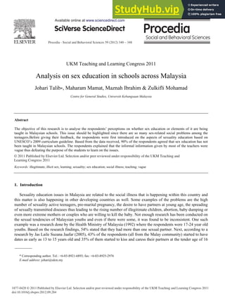 Procedia - Social and Behavioral Sciences 59 (2012) 340 – 348
1877-0428 © 2011 Published by Elsevier Ltd. Selection and/or peer reviewed under responsibility of the UKM Teaching and Learning Congress 2011
doi:10.1016/j.sbspro.2012.09.284
UKM Teaching and Learning Congress 2011
Analysis on sex education in schools across Malaysia
Johari Talib , Maharam Mamat, Maznah Ibrahim & Zulkifli Mohamad
Centre for General Studies, Universiti Kebangsaan Malaysia
Abstract
The objective of this research is to analyse the respondents’ perceptions on whether sex education or elements of it are being
taught in Malaysian schools. This issue should be highlighted since there are so many sex-related social problems among the
teenagers.Before giving their feedback, the respondents were first introduced on the aspects of sexuality education based on
UNESCO’s 2009 curriculum guideline. Based from the data received, 90% of the respondents agreed that sex education has not
been taught in Malaysian schools. The respondents explained that the informal information given by most of the teachers were
vague thus defeating the purpose of the students to learn on the issues.
© 2011 Published by Elsevier Ltd. Selection and/or peer reviewed under responsibility of the UKM Teaching and Learning
Congress 2011.
Keywords: illegitimate; illicit sex; learning; sexuality; sex education; social illness; teaching; vague
1. Introduction
Sexuality education issues in Malaysia are related to the social illness that is happening within this country and
this matter is also happening in other developing countries as well. Some examples of the problems are the high
number of sexuality active teenagers, pre-marital pregnancy, the desire to have partners at young age, the spreading
of sexually transmitted diseases thus leading to the rising number of illegitimate children, abortion, baby dumping or
even more extreme mothers or couples who are willing to kill the baby. Not enough research has been conducted on
the sexual tendencies of Malaysian youths and even if there were some, it was found to be inconsistent. One such
example was a research done by the Health Ministry of Malaysia (1992) where the respondents were 17-24 year old
youths. Based on the research findings, 54% stated that they had more than one sexual partner. Next, according to a
research by Jas Laile Suzana Jaafar (2005), 43% of the respondents (all from the Malay community) started to have
dates as early as 13 to 15 years old and 35% of them started to kiss and caress their partners at the tender age of 16
* Corresponding author. Tel.: +6-03-8921-6893; fax: +6-03-8925-2976
E-mail address: johari@ukm.my
Available online at www.sciencedirect.com
© 2011 Published by Elsevier Ltd. Selection and/or peer reviewed under responsibility of the UKM Teaching and
Learning Congress 2011
 