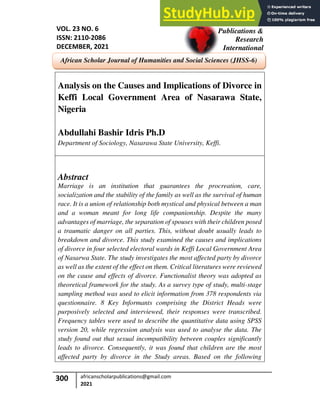 300 africanscholarpublications@gmail.com
2021
Analysis on the Causes and Implications of Divorce in
Keffi Local Government Area of Nasarawa State,
Nigeria
Abdullahi Bashir Idris Ph.D
Department of Sociology, Nasarawa State University, Keffi.
Abstract
Marriage is an institution that guarantees the procreation, care,
socialization and the stability of the family as well as the survival of human
race. It is a union of relationship both mystical and physical between a man
and a woman meant for long life companionship. Despite the many
advantages of marriage, the separation of spouses with their children posed
a traumatic danger on all parties. This, without doubt usually leads to
breakdown and divorce. This study examined the causes and implications
of divorce in four selected electoral wards in Keffi Local Government Area
of Nasarwa State. The study investigates the most affected party by divorce
as well as the extent of the effect on them. Critical literatures were reviewed
on the cause and effects of divorce. Functionalist theory was adopted as
theoretical framework for the study. As a survey type of study, multi-stage
sampling method was used to elicit information from 378 respondents via
questionnaire. 8 Key Informants comprising the District Heads were
purposively selected and interviewed, their responses were transcribed.
Frequency tables were used to describe the quantitative data using SPSS
version 20, while regression analysis was used to analyse the data. The
study found out that sexual incompatibility between couples significantly
leads to divorce. Consequently, it was found that children are the most
affected party by divorce in the Study areas. Based on the following
African Scholar
Publications &
Research
International
VOL. 23 NO. 6
ISSN: 2110-2086
DECEMBER, 2021
African Scholar Journal of Humanities and Social Sciences (JHSS-6)
 