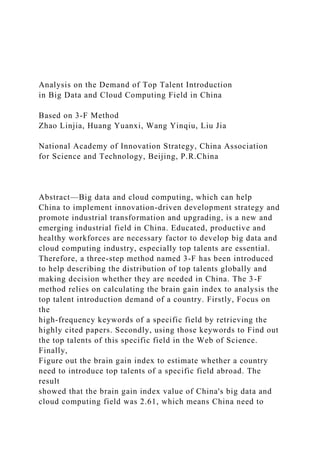 Analysis on the Demand of Top Talent Introduction
in Big Data and Cloud Computing Field in China
Based on 3-F Method
Zhao Linjia, Huang Yuanxi, Wang Yinqiu, Liu Jia
National Academy of Innovation Strategy, China Association
for Science and Technology, Beijing, P.R.China
Abstract—Big data and cloud computing, which can help
China to implement innovation-driven development strategy and
promote industrial transformation and upgrading, is a new and
emerging industrial field in China. Educated, productive and
healthy workforces are necessary factor to develop big data and
cloud computing industry, especially top talents are essential.
Therefore, a three-step method named 3-F has been introduced
to help describing the distribution of top talents globally and
making decision whether they are needed in China. The 3-F
method relies on calculating the brain gain index to analysis the
top talent introduction demand of a country. Firstly, Focus on
the
high-frequency keywords of a specific field by retrieving the
highly cited papers. Secondly, using those keywords to Find out
the top talents of this specific field in the Web of Science.
Finally,
Figure out the brain gain index to estimate whether a country
need to introduce top talents of a specific field abroad. The
result
showed that the brain gain index value of China's big data and
cloud computing field was 2.61, which means China need to
 