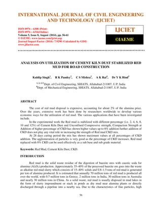 International Journal of Civil Engineering and Technology (IJCIET), ISSN 0976 – 6308 
(Print), ISSN 0976 – 6316(Online), Volume 5, Issue 8, August (2014), pp. 56-61 © IAEME 
INTERNATIONAL JOURNAL OF CIVIL ENGINEERING 
AND TECHNOLOGY (IJCIET) 
ISSN 0976 – 6308 (Print) 
ISSN 0976 – 6316(Online) 
Volume 5, Issue 8, August (2014), pp. 56-61 
© IAEME: www.iaeme.com/ijciet.asp 
Journal Impact Factor (2014): 7.9290 (Calculated by GISI) 
www.jifactor.com 
IJCIET 
©IAEME 
ANALYSIS ON UTILIZATION OF CEMENT KILN DUST STABILIZED RED 
56 
 
MUD FOR ROAD CONSTRUCTION 
Kuldip Singh1, R K Pandey2, C S Mishra3, A K Rai4, Dr Y K Bind5 
1, 2, 3, 5 Dept. of Civil Engineering, SHIATS, Allahabad-211007, U.P, India 
4Dept. of Mechanical Engineering, SHIATS, Allahabad-211007, U.P, India 
ABSTRACT 
The cost of red mud disposal is expensive, accounting for about 2% of the alumina price. 
Over the years, extensive work has been done by researchers worldwide to develop various 
economic ways for the utilization of red mud. The various applications that have been investigated 
include. 
In the experimental work the Red mud is stabilized with different percentage (i.e. 2, 4, 6, 8, 
10 and 12%) of Cement Kiln Dust and Unconfined Compressive strength, Compaction Strength at 
Addition of higher percentage of CKD has shown higher values up to 8% addition further addition of 
CKD does not play any vital role in increasing the strength of Red mud CKD mix. 
At 28 days curing period the mix has shown maximum values at all percentages of CKD 
addition. The agglomeration of particles is very good as the percentage of CKD increases. Red mud 
replaced with 8% CKD can be used effectively as a sub base and sub grade material. 
Keywords: Red Mud, Cement Kiln Dust, CKD. 
INTRODUCTION 
Red mud is the solid waste residue of the digestion of bauxite ores with caustic soda for 
alumina (Al2O3) production. Approximately 35–40% of the processed bauxite ore goes into the waste 
as alkaline red mud slurry which consists of 15–40% solids and 0.8–1.5 tons of red mud is generated 
per ton of alumina produced. It is estimated that annually 70 million tons of red mud is produced all 
over the world, with 0.7 million tons in Greece, 2 million tons in India, 30 million tons in Australia 
and nearly 30 million tons in China. As a solid waste, red mud is usually disposed in mud lakes in 
the form of slurry impoundment or stack in ponds as dry mud near alumina plants or directly 
discharged through a pipeline into a nearby sea. Due to the characteristics of fine particles, high 
 