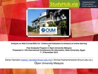 Analysis on Web 3.0 and EDU 3.0 - Criteria and Indicators to enhance an online learning
in
Post Graduate Program in Open University Malaysia
Presented in 14th International Coneference On Information, Delta University, Egypt.
7 - 8 November 2015
Zahari Hamidon (zahari_hamidon@oum.edu.my) | Ahmad Hashem(hashem@oum.edu.my )
Open University Malaysia
 