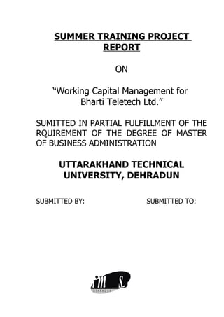 SUMMER TRAINING PROJECT
            REPORT

                                ON

    “Working Capital Management for
          Bharti Teletech Ltd.”

SUMITTED IN PARTIAL FULFILLMENT OF THE
RQUIREMENT OF THE DEGREE OF MASTER
OF BUSINESS ADMINISTRATION

      UTTARAKHAND TECHNICAL
       UNIVERSITY, DEHRADUN

SUBMITTED BY:                        SUBMITTED TO:




                im
                D EH RA D U N
                                s
 
