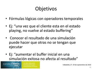 ObjetivosFórmulas lógicas con operadores temporalesEj: “una vez que el cliente esta en el estado playing, no vuelve al estado buffering” Conocer el resultado de una simulación puede hacer que otras no se tengan que ejecutarEj: “aumentar el buffer inicial en una simulación exitosa no afecta al resultado”11