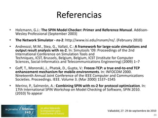 ReferenciasHolzmann, G.J.: The SPIN Model Checker: Primer and Reference Manual. Addison-Wesley Professional (September 2003)The Network Simulator - ns-2: http://www.isi.edu/nsnam/ns/. (February 2010)Andreozzi, M.M., Stea, G., Vallati, C.: A frameworkforlarge-scalesimulations and output resultanalysiswith ns-2. In: Simutools ’09: Proceedings of the 2nd International ConferenceonSimulation Tools and Techniques, ICST, Brussels, Belgium, Belgium, ICST (InstituteforComputerSciences, Social-Informatics and TelecommunicationsEngineering) (2009) 1–7Goff, T., Moronski, J., Phatak, D., Gupta, V.: Freeze-TCP: a true end-to-end TCP enhancementmechanismformobileenvironments. In: INFOCOM 2000. NineteenthAnnualJointConference of the IEEE Computer and CommunicationsSocieties. Proceedings. IEEE. Volume 3. (Mar 2000) 1537–1545Merino, P., Salmerón, A.: Combining SPIN with ns-2 for protocol optimization. In: 17th International SPIN Workshop on Model Checking of Software, SPIN 2010. (2010) To appear23