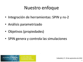 Nuestro enfoqueIntegración de herramientas: SPIN y ns-2Análisis parametrizadoObjetivos (propiedades)SPIN genera y controla las simulaciones5