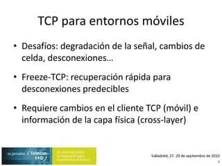 TCP para entornos móvilesDesafíos: degradación de la señal, cambios de celda, desconexiones…Freeze-TCP: recuperación rápida para desconexiones predeciblesRequiere cambios en el cliente TCP (móvil) e información de la capa física (cross-layer)8