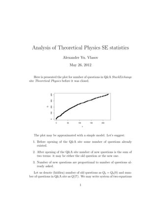 Analysis of Theoretical Physics SE statistics
                        Alexander Yu. Vlasov
                              May 31, 2012


     Number of questions in Q&A StackExchange site Theoretical Physics (un-
til the closure) is presented on the plot below:
            400
            300
            200
        Q

            100
            0




                  0      50        100       150        200

                                         T



   The plot may be approximated with a simple model. Let’s suggest:

  1. Before opening of the Q&A site some number of old questions already
     existed.

  2. After opening of the Q&A site the rate of incoming questions is the
     sum of two terms: it may be either an old or a new question.

  3. The rate of incoming new questions is proportional to the total number
     of already asked questions.


                                    1
 