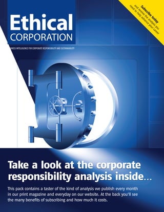 BUSINESS INTELLIGENCE FOR CORPORATE RESPONSIBILITYAND SUSTAINABILITY
Take a look at the corporate
responsibility analysis inside...
This pack contains a taster of the kind of analysis we publish every month
in our print magazine and everyday on our website. At the back you'll see
the many benefits of subscribing and how much it costs.
Subscribe
today
and
receive
the
analysisyou
need
to
help
advance
yourcareer
EC – Subscription Sample Pack No Discount_Layout 1 16/01/2013 11:59 Page 1
 