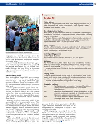 campaigns and enabled campaign groups to
mobilise thousands of supporters at the touch of a
button while personalising campaigns to a degree
not possible before.
Ansett points to the influence of campaign aggre-
gators such as change.com. “They have a deep and
rich network of users that they can mobilise very
quickly. They are low cost, deliver a high gross
response, and their data is frequently used by jour-
nalists,” he says.
The information divide
Many western labour rights NGOs now operate as
information hubs as well as campaign groups in
their own right. They bridge information gaps
between local labour groups in developing coun-
tries and multinational brands and their consumers
in the west.
Ansett says the role of these groups is more facil-
itative, helping to create first points of contacts
between the western brands and local labour
groups. They often provide translation services as
well as financial and other support to local labour
rights groups in countries such as China, Vietnam
and Cambodia.
Founded in 2000, China Labor Watch is an
example of this type of labour rights group. With
offices in Shenzhen and New York, the organisation
both investigates labour rights abuses in Chinese
factories supplying western multinational brands
and provides a range of softer support to factory
workers and local NGOs. Support includes seed
funding for the establishment of local labour NGOs,
legal training to workers and a 24-hour worker
hotline.
China Labor Watch was one of the first labour
right groups to investigate Apple’s contract elec-
tronics supplier Foxconn. Coupled with the
pressure of other labour groups, its work led to
Apple joining the Fair Labor Association and an
independent FLA investigation of Apple’s China
supply chain in 2012.
NGO campaigning is evolving. So too are the
NGOs. They are smarter, better coordinated and
more global in both their approach and representa-
tion than ever before. Evaluating their collective
impact is of course difficult. But when politics and
economics fail there is increasing appetite for new
ideas and ways of working. I
19Briefing: activist NGOsEthical Corporation • March 2013
Christian Aid
Mission statement
“Poverty is an outrage against humanity. It robs people of dignity, freedom and hope, of
power over their own lives. Christian Aid has a vision – an end to poverty – and we
believe that vision can become a reality.”
Size and organisational structure
Based in the UK, in 2011/12, Christian Aid worked in 48 countries with 578 partner organi-
sations and 901 staff, spending £80.9m on direct charitable activity, £12.6m on fundraising
and £1.3m on governance.
The board of trustees consists of a chair, a nominee from each of the national commit-
tees for Wales and Scotland, the chair of Christian Aid Ireland, a nominee of Churches
Together in Britain and Ireland (CTBI), and up to 20 other trustees.
Sources of funding
More than half its income comes from appeals and donations. In the 1980s, government
funding became available to Christian Aid for the first time, and in 2011/12 institutional
funding accounted for 38% of Christian Aid’s income.
Leadership and key personnel
Loretta Minghella OBE, director
Dr Rowan Williams (former Archbishop of Canterbury), chair from May 2013
Brief history
After the second world war, British and Irish church leaders formed Christian Reconstruc-
tion to help European refugees. During the 1950s it began working globally and in 1957
introduced Christian Aid Week.
In 1964, due to the success of Christian Aid Week, the organisation changed its name
to Christian Aid.
Campaign sectors
Christian Aid works across Africa, Asia, the Middle East and Latin America on five themes:
equality for all; power to change institutions; fair shares in a constrained world; rights to
essential services; and, tackling violence, building peace.
In the UK, key campaign themes are tax justice and climate change.
Campaigning highlights
2012: Significant progress in the promotion of international financial trans-
parency, and increased awareness of tax as a fundamental
development issue.
2010: Campaigned for the UK government to use its influence at the EU, and
ensure rich countries took responsibility for their global emissions. The
EU emissions cuts target was increased to 30%.
1990s: The Banking on the Poor campaign contributed to world leaders
promising to deliver $100bn in debt cancellation.
Coordination essential for effective emergency relief
NGO profile
1001NIGHTS/ISTOCKPHOTO.COM
EC March 38_Layout 1 04/03/2013 16:13 Page 19
 
