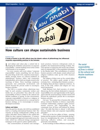 The social
responsibility
of firms is related
to the cultural and
Muslim traditions
of giving
Local culture and values play a central role in
shaping the definition and practice of corporate
responsibility – and the banking sector in the United
Arab Emirates is no exception.
In every country and every culture “corporate
responsibility” means something, but not always
the same thing. In the UAE, corporate social respon-
sibility strongly draws on cultural traditions of
philanthropy, business ethics and community
embeddedness, all of which are deeply rooted in the
teachings of Islam. These teachings emphasise
generosity and community involvement, and
stretch beyond the private realm to encompass
business activities.
The UAE is a country where collectivism runs
high. In such societies, community welfare and
family ties are primordial. Very often the social
responsibility of firms is related to the cultural and
Muslim traditions of giving. In this environment,
corporate responsibility is viewed as a religious or
cultural duty. It is not perceived as a concept tied to
business strategy, as it is increasingly in western,
developed economies.
Culture and Islam
Over the past few decades, the UAE has established
itself as a leading international business hub. The
majority of foreign multinationals settling in the
region will either choose Dubai or the capital Abu
Dhabi for their regional headquarters. A western-
based management approach is prevalent across the
UAE, which has embraced foreign management
techniques in the quest to achieve global status.
This westernisation of business and manage-
ment practices, however widespread, exists in
parallel to the fundamental teachings of Islam. The
UAE operates on sharia law, the moral code of Islam,
with an estimated 80% of the population belonging
to the Muslim faith.1
This consolidation of western
business practices with deeply rooted cultural and
religious traditions make up the UAE’s business
landscape.
The religion of Islam rests on five central pillars
of practice. The pillars guide people in their
everyday lives – including their business acumen –
by helping them develop a righteous existence. As
such, in the UAE, culture and religion are very
much intertwined.
Fatih Mehmet Gul, chief executive of csrmid-
dleeast.org, the first website dedicated to corporate
responsibility news and opportunities in the region,
agrees that the moral teachings of Islam extend well
beyond the individual’s private life to encompass
business activities.
Gul says: “In personal life or business life, Islam
always instructs Muslims to behave responsibly.
Customer relationships, employee rights, environ-
mental concerns and responsibility to the
community have all been well defined by Islamic
rules.” He adds that there is almost “a full match
between Islamic rules and corporate responsibility
principles”.
Three out of the five pillars of Islam – praying,
fasting and the practice of zakat (charitable giving) –
focus on strengthening the sense of community,
improving collective welfare, and encourage
generosity and solidarity.
As the teachings of Islam influence everyday life,
Essay: United Arab Emirates
How culture can shape sustainable business
By Nadine Hawa
A study of banks in the UAE reflects how the Islamic culture of philanthropy has influenced
corporate responsibility practices in the Emirates
Strategy and management 39Ethical Corporation • May 2013
SAMROBINSON
ECM May 2013_Layout 1 29/04/2013 10:33 Page 39
 