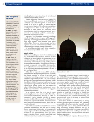 including business practices, they de facto impact
corporate responsibility practices.
Habiba Al Marashi, chief executive of Arabia CSR
Network and board member of the UN Global
Compact, says: “The five pillars of Islam teach
people at all levels of society to interact and to
provide mutual support. The pillars provide a focus
on obligations and duties as well as rights and rela-
tionships of each other, by removing social
hierarchies and barriers, and encourage the devel-
opment of individuals and the community –
spirituality, morally and socially.”
She adds: “Part of business solutions should also
include strategies for inspiring and uplifting people
spiritually, nurturing positive thinking and motiva-
tions and stronger inter-personal and social
relationships. This very same principle has been
captured in modern corporate responsibility as the
empowerment of people and the community.”
As such, Islam provides much of the foundation
for corporate responsibility in the UAE.
Islamic values
Of the many teachings of Islam, the most influential
and most embedded in business practices are best
evidenced by zakat. Zakat is the requirement of the
individual to provide financial support to the
community, particularly the needy, for the purpose
of ensuring a better society.2
This influence has often
resulted in corporate responsibility being under-
stood by local businesses as the corporate equivalent
of zakat, leaving corporate responsibility very much
tied to religious duty.
It has led to corporate responsibility activities
taking the form of corporate philanthropy, rooted in
the Islamic tradition of giving. As a result, and
perhaps not surprising, a comprehensive study on
corporate responsibility in the UAE conducted in
2010 by the Center for Responsible Business (CRB)
found that a third of companies implement (a form
of) corporate responsibility in the UAE in order to
comply with Islamic values and the practice of
zakat.3
Cultural and religious traditions are hence
the key factors that drive corporations to engage in
corporate responsibility.
As a religion, Islam has very specific rules
concerning business and economic life. This influ-
ence expands well beyond the duty of zakat, or
compulsory charity. Business practices in Muslim
countries tend to follow sharia law, which governs
nearly every aspect of Muslim life. It imposes certain
restrictions on investments in asset types that are
considered sinful.
This points to a specific overlap between western
corporate responsibility and the area of Islamic
finance in particular. A restriction on investments in
sectors or products deemed sinful under sharia law
is similar to ESG (environmental, social and gover-
nance) screening. This is probably one of the most
evident overlaps between the two concepts.
Comparable to negative screens made popular in
the US by Christian groups (also known as faith-
based investing), which prohibits investments in
alcohol or arms manufacturing, in Islam similar
screens are applied to all things considered sinful,
including alcohol, gambling and pornography.
Interest and usury are also banned under sharia
law out of concern for the moral, social and
economic well-being of society. Sharia law deems
such profit unjustly generated, as it is based on the
absence of work and the absence of shared risk
between lender and borrower. Under these criteria,
it could be argued that corporate responsibility has
existed in the UAE for as long as religion and
business have existed.
Some local banks do acknowledge a strong
overlap between Islamic teachings and corporate
responsibility. One bank says the peaceful, ethical
and responsible way of living which the Muslim
faith encourages strongly influences the way it
understands and practises corporate responsibility.
Another says the moral teachings of Islam are
embedded throughout the organisation and all its
business operations.
Habiba Al Marashi explains: “From an Islamic
40 Strategy and management Ethical Corporation • May 2013
The five pillars
of Islam
1. Declaration of faith: The
belief that must be declared
“that there is no god but
Allah and Mohammad is the
Prophet of Allah”.
2. Prayers: The rituals of
prayer are to be performed
five times a day facing
Makkah in Saudi Arabia. By
performing such frequent
prayers, one maintains God-
consciousness and discipline.
These prayers can be
performed individually or
communally. However,
communal prayers are
required for those who are
able to attend. Communal
prayers promote equality
and a strong sense of
community.
3. Zakat: Muslims are
required to pay a fixed
proportion of their posses-
sions for the welfare of the
whole community, and the
poor in particular.
4. Fasting: During the
month of Ramadan, all
adult able Muslims must
abstain from all food, drink
and sexual activity from
dawn to dusk. Fasting
promotes God-conscious-
ness, spiritual growth,
self-purification, patience,
self-restraint, generosity,
sympathy for the poor, and
communal solidarity.
5. Pilgrimage to Makkah:
At least once a lifetime, all
adult able Muslims should
make a pilgrimage to
Makkah, where Muslims
from around the world
converge annually to
perform the Hajj.8
Islam's influence is stark
ECM May 2013_Layout 1 29/04/2013 10:33 Page 40
 